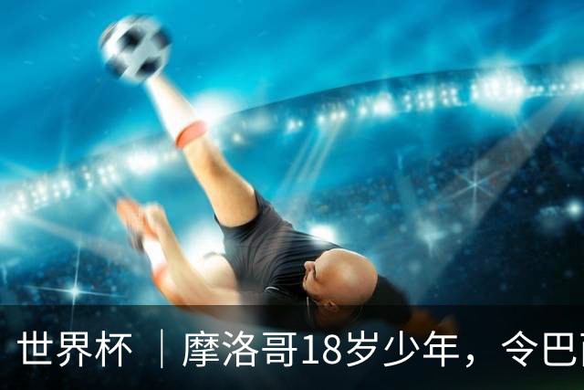 世界杯 ｜摩洛哥18岁少年，令巴西中场尽失锋芒